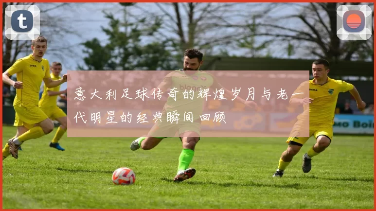 意大利足球传奇的辉煌岁月与老一代明星的经典瞬间回顾