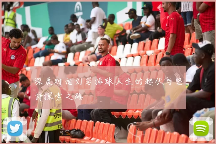 深度对话刘芳排球人生的起伏与坚持探索之路