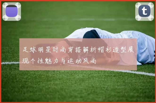 足球明星时尚穿搭解析帽衫造型展现个性魅力与运动风尚