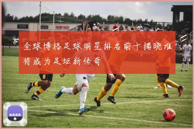 全球博格足球明星排名前十揭晓谁将成为足坛新传奇