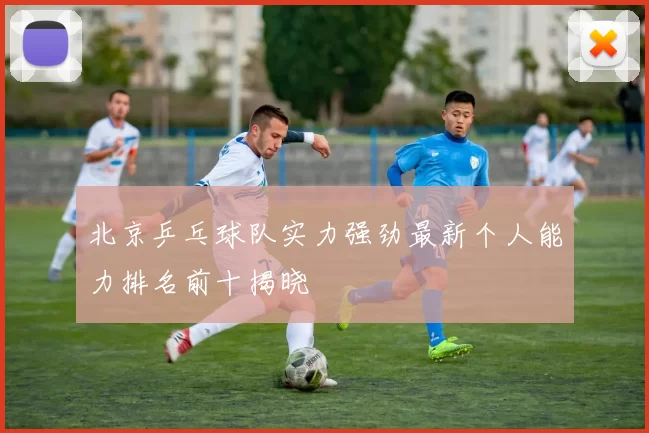 北京乒乓球队实力强劲最新个人能力排名前十揭晓