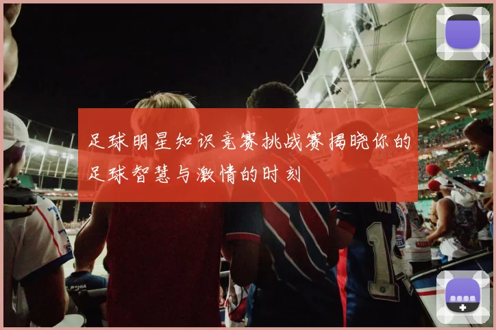 足球明星知识竞赛挑战赛揭晓你的足球智慧与激情的时刻