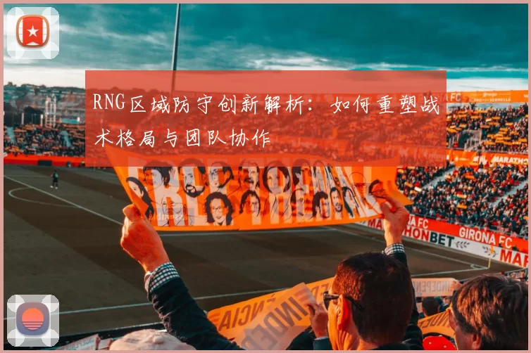 RNG区域防守创新解析：如何重塑战术格局与团队协作