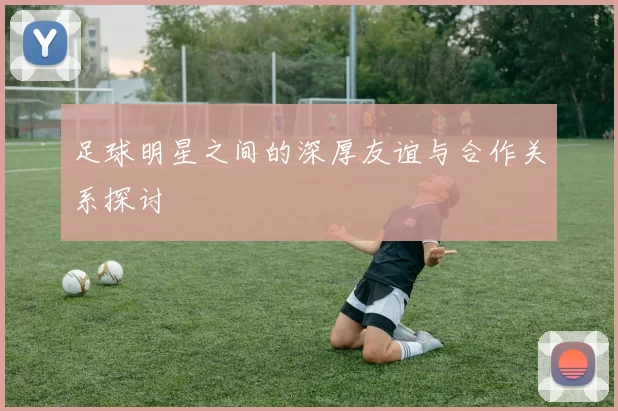 足球明星之间的深厚友谊与合作关系探讨
