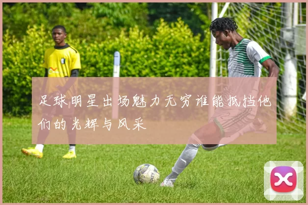 足球明星出场魅力无穷谁能抵挡他们的光辉与风采