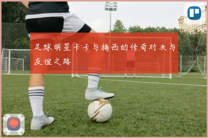 足球明星卡卡与梅西的传奇对决与友谊之路