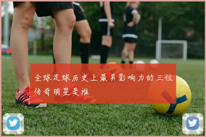 全球足球历史上最具影响力的三位传奇明星是谁