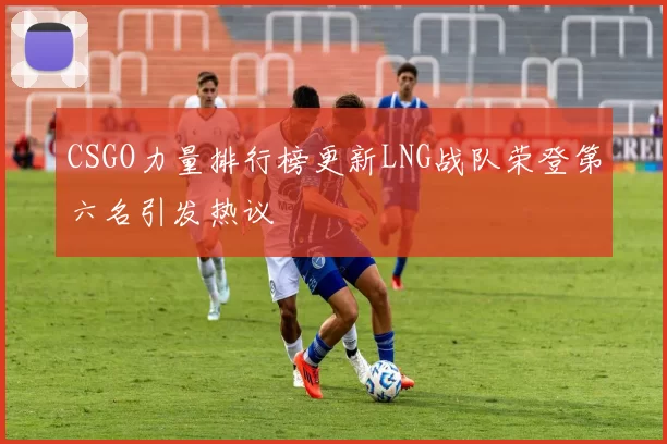 CSGO力量排行榜更新LNG战队荣登第六名引发热议