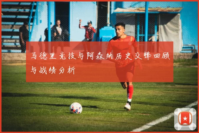 马德里竞技与阿森纳历史交锋回顾与战绩分析