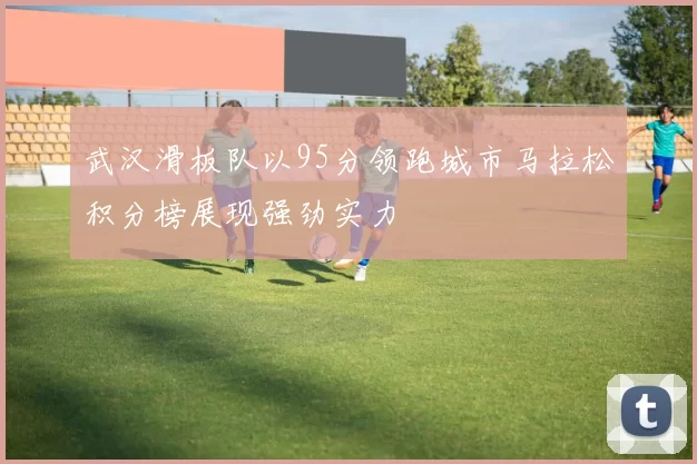 武汉滑板队以95分领跑城市马拉松积分榜展现强劲实力