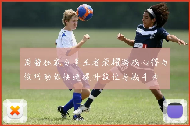 周静独家分享王者荣耀游戏心得与技巧助你快速提升段位与战斗力