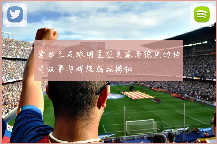 爱尔兰足球明星在皇家马德里的传奇故事与辉煌成就揭秘