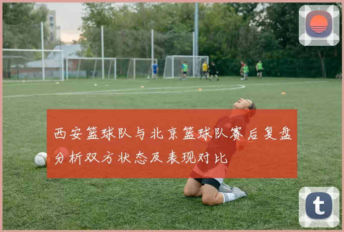 西安篮球队与北京篮球队赛后复盘分析双方状态及表现对比