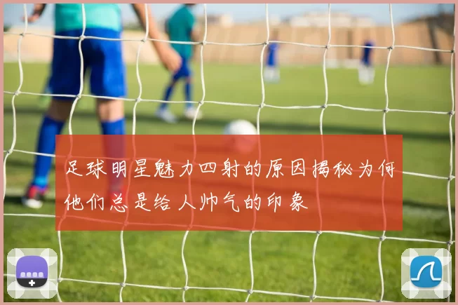 足球明星魅力四射的原因揭秘为何他们总是给人帅气的印象