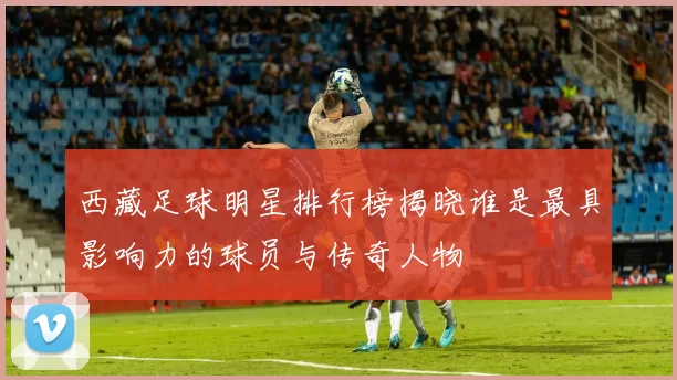 西藏足球明星排行榜揭晓谁是最具影响力的球员与传奇人物