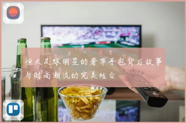 恒大足球明星的奢华手包背后故事与时尚潮流的完美结合