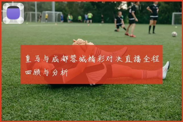皇马与成都蓉城精彩对决直播全程回顾与分析