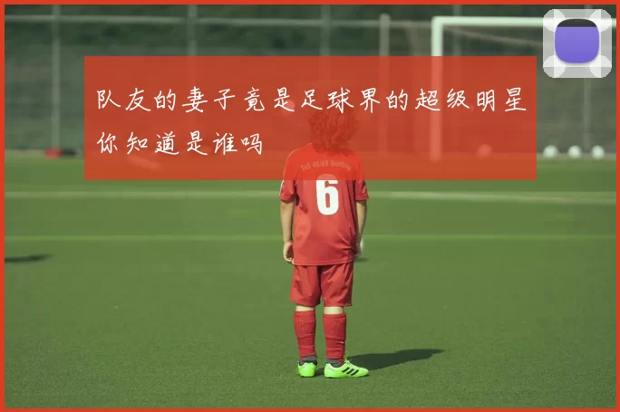 队友的妻子竟是足球界的超级明星你知道是谁吗