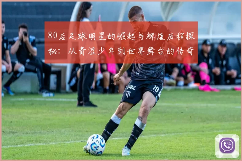80后足球明星的崛起与辉煌历程探秘：从青涩少年到世界舞台的传奇之路