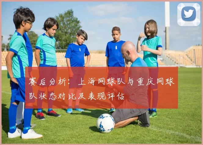 赛后分析：上海网球队与重庆网球队状态对比及表现评估