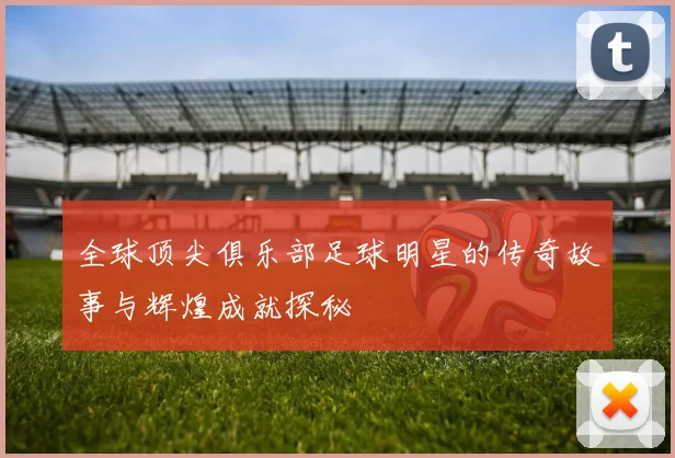 全球顶尖俱乐部足球明星的传奇故事与辉煌成就探秘