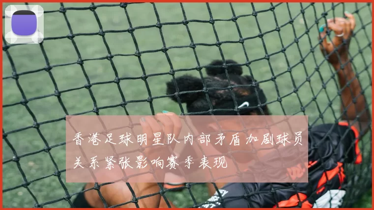 香港足球明星队内部矛盾加剧球员关系紧张影响赛季表现