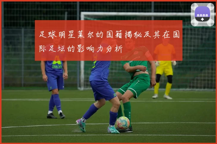 足球明星莱尔的国籍揭秘及其在国际足坛的影响力分析