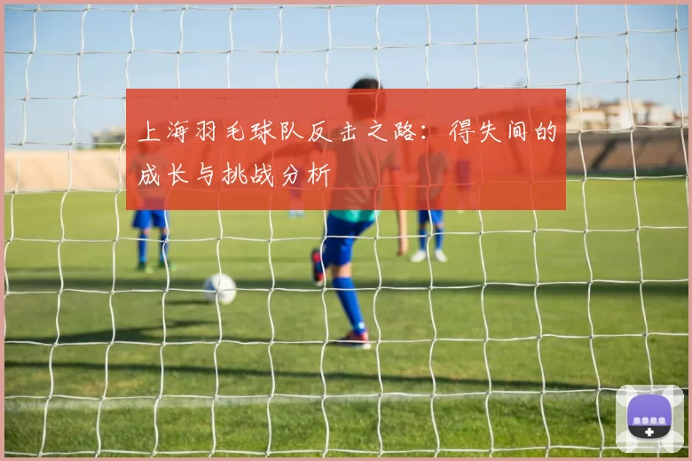 上海羽毛球队反击之路：得失间的成长与挑战分析
