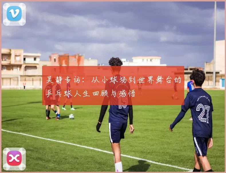 吴静专访：从小球场到世界舞台的乒乓球人生回顾与感悟
