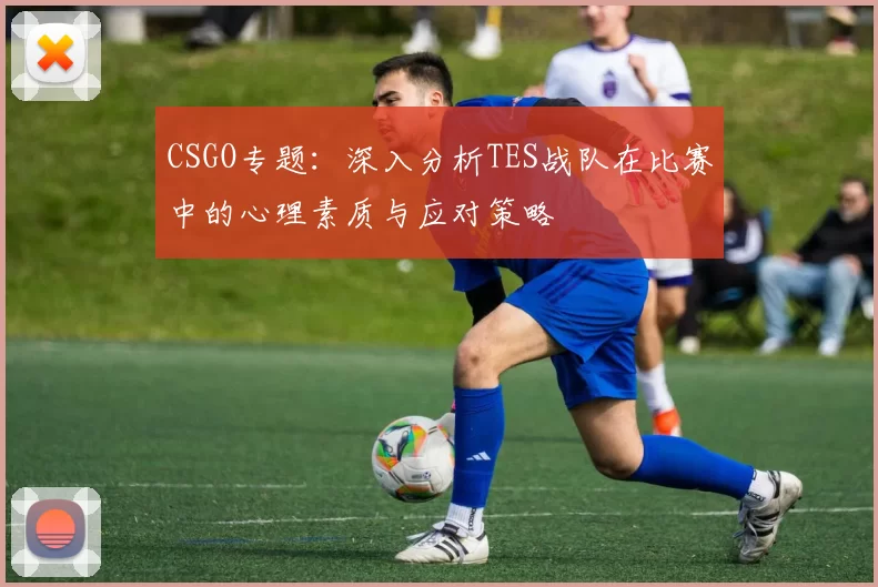 CSGO专题：深入分析TES战队在比赛中的心理素质与应对策略