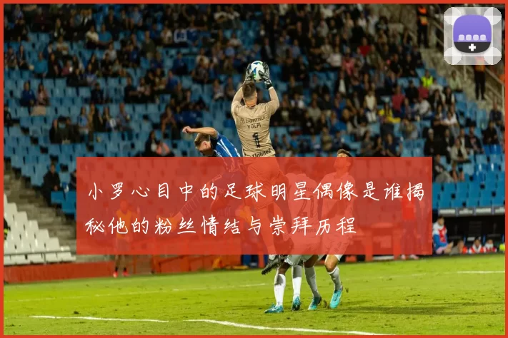 小罗心目中的足球明星偶像是谁揭秘他的粉丝情结与崇拜历程