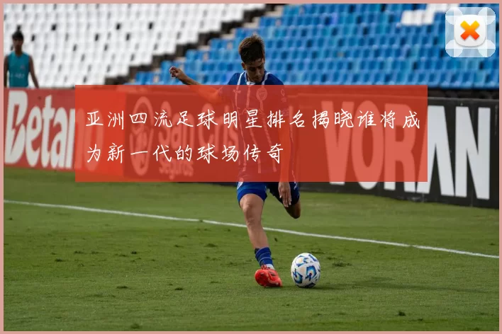 亚洲四流足球明星排名揭晓谁将成为新一代的球场传奇