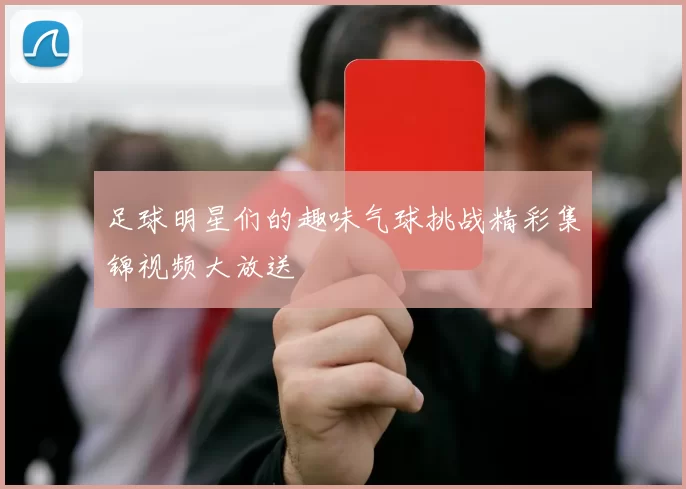 足球明星们的趣味气球挑战精彩集锦视频大放送