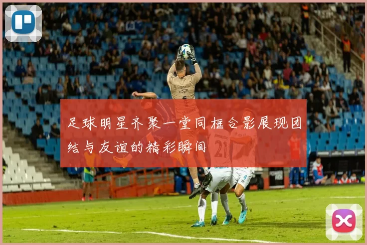 足球明星齐聚一堂同框合影展现团结与友谊的精彩瞬间