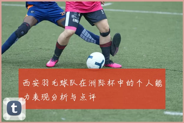 西安羽毛球队在洲际杯中的个人能力表现分析与点评