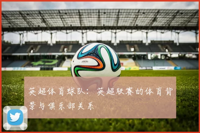英超体育球队：英超联赛的体育背景与俱乐部关系