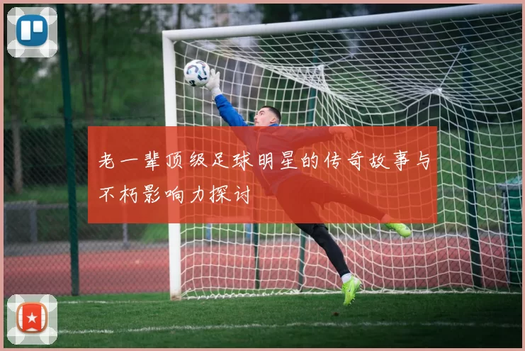 老一辈顶级足球明星的传奇故事与不朽影响力探讨