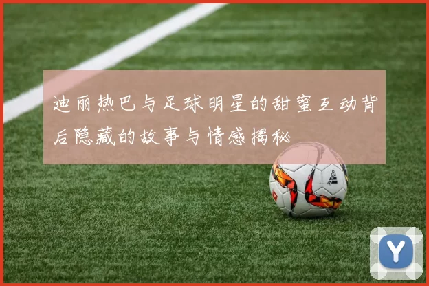 迪丽热巴与足球明星的甜蜜互动背后隐藏的故事与情感揭秘
