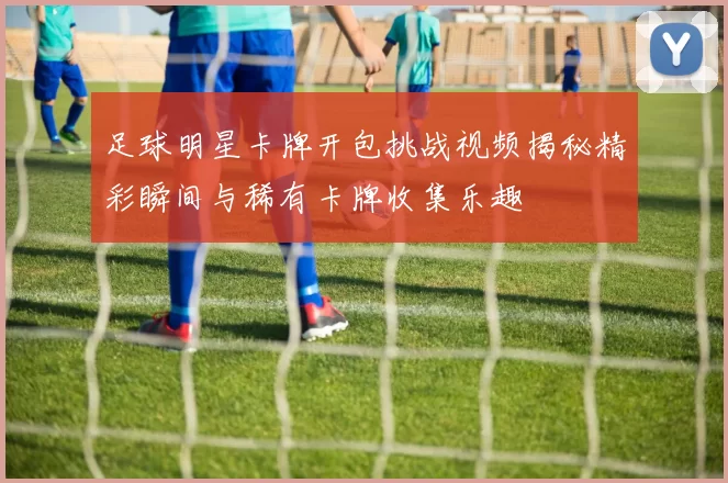 足球明星卡牌开包挑战视频揭秘精彩瞬间与稀有卡牌收集乐趣